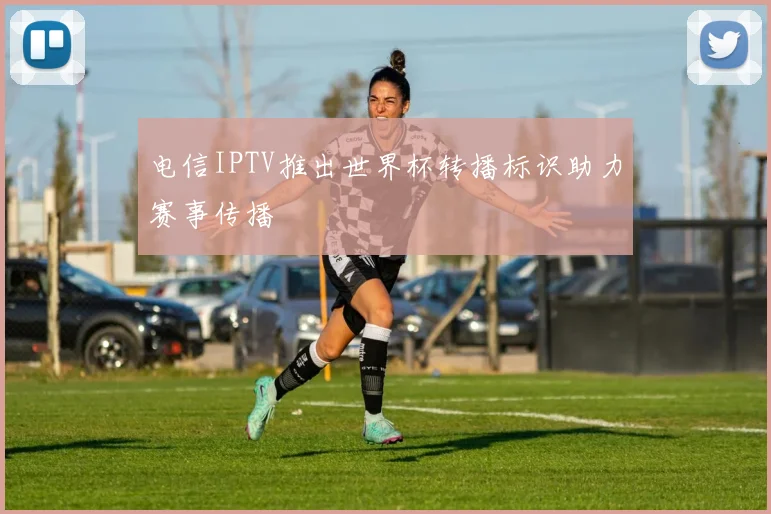 电信IPTV推出世界杯转播标识助力赛事传播