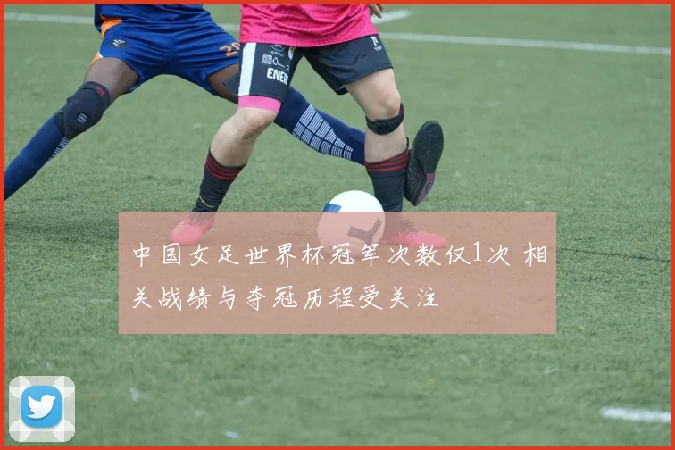中国女足世界杯冠军次数仅1次 相关战绩与夺冠历程受关注