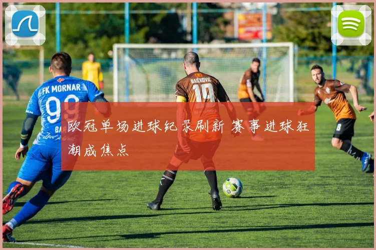 欧冠单场进球纪录刷新 赛事进球狂潮成焦点