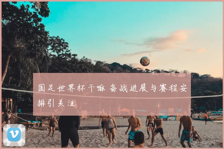 国足世界杯干嘛 备战进展与赛程安排引关注
