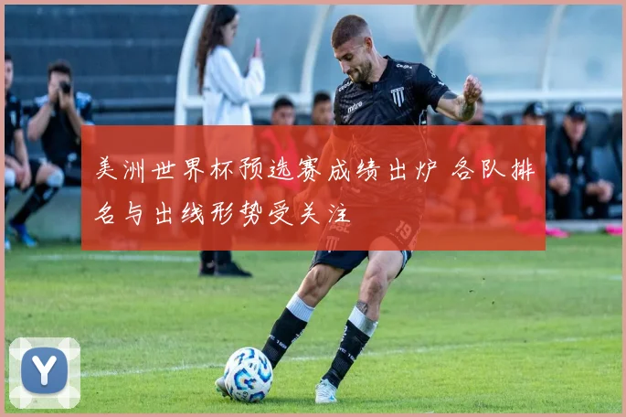 美洲世界杯预选赛成绩出炉 各队排名与出线形势受关注