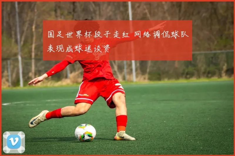 国足世界杯段子走红 网络调侃球队表现成球迷谈资